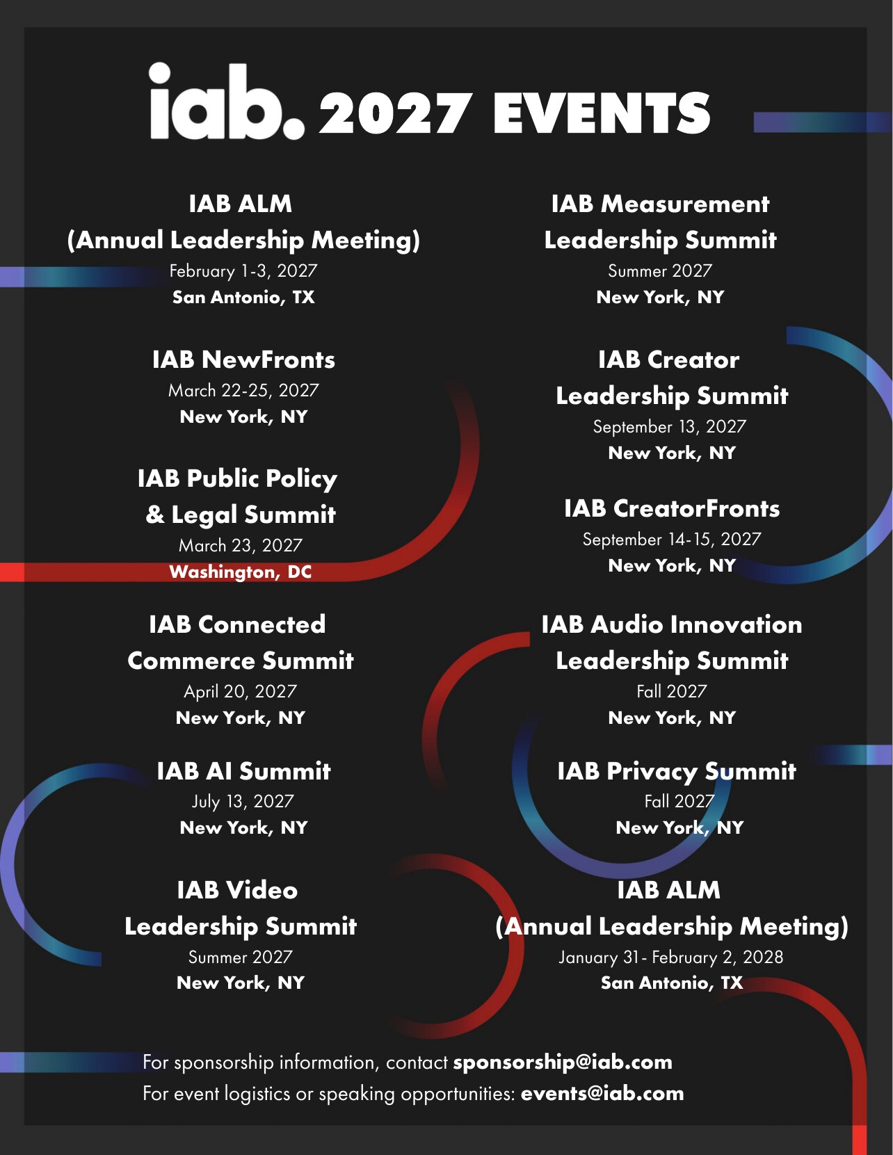 IAB 2027 Events: IAB ALM (Annual Leadership Meeting), February 1-3, 2027, San Antonio, TX. IAB NewFronts, March 22-25, 2027, New York, NY. IAB Public Policy & Legal Summit, March 23, 2027, Washington, DC. IAB Connected Commerce Summit, April 20, 2027, New York, NY. IAB AI Summit, July 13, 2027, New York, NY. IAB Video Leadership Summit, Summer 2027, New York, NY. IAB Measurement Leadership Summit, Summer 2027, New York, NY. IAB Creator Leadership Summit, September 13, 2027, New York, NY. IAB CreatorFronts, September 14-15, 2027, New York, NY. IAB Audio Innovation Leadership Summit, Fall 2027, New York, NY. IAB Privacy Summit, Fall 2027, New York, NY. IAB ALM (Annual Leadership Meeting), January 31-February 2, 2028, San Antonio, TX. For sponsorship information, contact sponsorship@iab.com. For event logistics or speaking opportunities: events@iab.com.